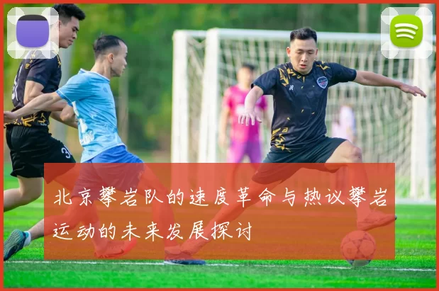 北京攀岩队的速度革命与热议攀岩运动的未来发展探讨