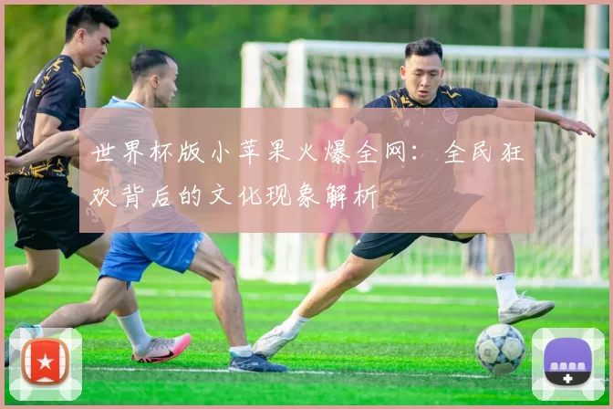 世界杯版小苹果火爆全网：全民狂欢背后的文化现象解析