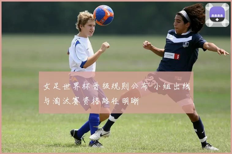 女足世界杯晋级规则公布 小组出线与淘汰赛资格路径明晰