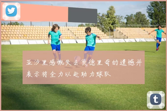 亚沙里感慨失去莫德里奇的遗憾并表示将全力以赴助力球队