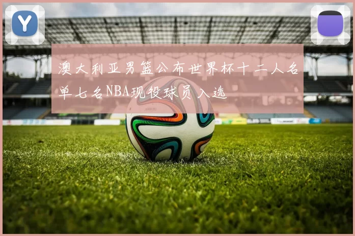澳大利亚男篮公布世界杯十二人名单七名NBA现役球员入选