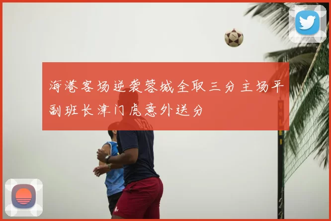 海港客场逆袭蓉城全取三分主场平副班长津门虎意外送分