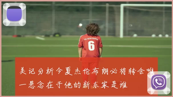 美记分析今夏杰伦布朗必将转会唯一悬念在于他的新东家是谁